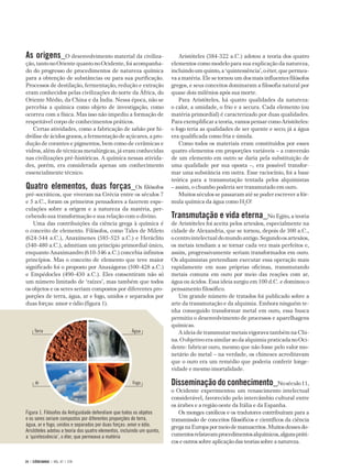 As origens_O desenvolvimento material da civiliza-                          Aristóteles (384-322 a.C.) adotou a teoria dos quatro
ção, tanto no Oriente quanto no Ocidente, foi acompanha-                 elementos como modelo para sua explicação da natureza,
do do progresso de procedimentos de natureza química                     incluindo um quinto, a ‘quintessência’, o éter, que permea-
para a obtenção de substâncias ou para sua purificação.                  va a matéria. Ele se tornou um dos mais influentes filósofos
Processos de destilação, fermentação, redução e extração                 gregos, e seus conceitos dominaram a filosofia natural por
eram conhecidos pelas civilizações do norte da África, do                quase dois milênios após sua morte.
Oriente Médio, da China e da Índia. Nessa época, não se                     Para Aristóteles, há quatro qualidades da natureza:
percebia a química como objeto de investigação, como                     o calor, a umidade, o frio e a secura. Cada elemento (ou
ocorreu com a física. Mas isso não impediu a formação de                 matéria primordial) é caracterizado por duas qualidades.
respeitável corpo de conhecimentos práticos.                             Para exemplificar a teoria, vamos pensar como Aristóteles:
   Certas atividades, como a fabricação de sabão por hi-                 o fogo teria as qualidades de ser quente e seco; já a água
drólise de ácidos graxos, a fermentação de açúcares, a pro-              era qualificada como fria e úmida.
dução de corantes e pigmentos, bem como de cerâmicas e                      Como todos os materiais eram constituídos por esses
vidros, além de técnicas metalúrgicas, já eram conhecidas                quatro elementos em proporções variáveis – a conversão
nas civilizações pré-históricas. A química nessas ativida-               de um elemento em outro se daria pela substituição de
des, porém, era considerada apenas um conhecimento                       uma qualidade por sua oposta –, era possível transfor-
essencialmente técnico.                                                  mar uma substância em outra. Esse raciocínio, foi a base
                                                                         teórica para a transmutação tentada pelos alquimistas
Quatro elementos, duas forças_Os filósofos                               – assim, o chumbo poderia ser transmutado em ouro.
pré-socráticos, que viveram na Grécia entre os séculos 7                    Muitos séculos se passaram até se poder escrever a fór-
e 5 a.C., foram os primeiros pensadores a fazerem espe-                  mula química da água como H2O!
culações sobre a origem e a natureza da matéria, per-
cebendo sua transformação e sua relação com o divino.                    Transmutação e vida eterna_No Egito, a teoria
   Uma das contribuições da ciência grega à química é                    de Aristóteles foi aceita pelos artesãos, especialmente na
o conceito de elemento. Filósofos, como Tales de Mileto                  cidade de Alexandria, que se tornou, depois de 300 a.C.,
(624-544 a.C.), Anaxímenes (585-525 a.C.) e Heráclito                    o centro intelectual do mundo antigo. Segundo os artesãos,
(540-480 a.C.), admitiam um princípio primordial único,                  os metais tendiam a se tornar cada vez mais perfeitos e,
enquanto Anaximandro (610-546 a.C.) concebia infinitos                   assim, progressivamente seriam transformados em ouro.
princípios. Mas o conceito de elemento que teve maior                    Os alquimistas pretendiam executar essa operação mais
significado foi o proposto por Anaxágoras (500-428 a.C.)                 rapidamente em suas próprias oficinas, transmutando
e Empédocles (490-430 a.C.). Eles consentiram não só                     metais comuns em ouro por meio das reações com ar,
um número limitado de ‘raízes’, mas também que todos                     água ou ácidos. Essa ideia surgiu em 100 d.C. e dominou o
os objetos e os seres seriam compostos por diferentes pro-               pensamento filosófico.
porções de terra, água, ar e fogo, unidos e separados por                   Um grande número de tratados foi publicado sobre a
duas forças: amor e ódio (figura 1).                                     arte da transmutação e da alquimia. Embora ninguém te-
                                                                         nha conseguido transformar metal em ouro, essa busca
                                                                         permitiu o desenvolvimento de processos e aparelhagens
                                                                         químicas.
      Terra                                            Água                 A ideia de transmutar metais vigorava também na Chi-
                                                                         na. O objetivo era similar ao da alquimia praticada no Oci-
                                                                         dente: fabricar ouro, mesmo que não fosse pelo valor mo-
                                                                         netário do metal – na verdade, os chineses acreditavam
                                                                         que o ouro era um remédio que poderia conferir longe-
                                                                         vidade e mesmo imortalidade.

      Ar                                               Fogo              Disseminação do conhecimento_No século 11,
                                                                         o Ocidente experimentou um renascimento intelectual
                                                                         considerável, favorecido pelo intercâmbio cultural entre
                                                                         os árabes e a região oeste da Itália e da Espanha.
Figura 1. Filósofos da Antiguidade defendiam que todos os objetos           Os monges católicos e os tradutores contribuíram para a
e os seres seriam compostos por diferentes proporções de terra,          transmissão de conceitos filosóficos e científicos da ciência
água, ar e fogo, unidos e separados por duas forças: amor e ódio.        grega na Europa por meio de manuscritos. Muitos desses do-
Aristóteles adotou a teoria dos quatro elementos, incluindo um quinto,
a ‘quintessência’, o éter, que permeava a matéria                        cumentos relatavam procedimentos alquímicos, alguns práti-
                                                                         cos e outros sobre aplicação das teorias sobre a natureza.


24 | CIÊNCIAHOJE | VOL. 47 | 278
 