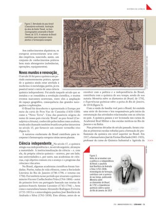 HISTÓRIA DA CIÊNCIA




     Figura 2. Derrubada do pau-brasil
     (Caesalpinia echinata), ilustração
     da obra de Andre Thevet, no livro
     Cosmographie universelle d’André
     Thevet, de 1575. A natureza do Brasil
     contribuiu para incorporar novas
     plantas à farmacopeia europeia



   Aos conhecimentos alquímicos, os
europeus acrescentaram seus estu-
dos empíricos, nascendo, assim, um




                                                                                                                                                        FONTE: ANDRE THEVET, COSMOGRAPHIE UNIVERSELLE D’ANDRÉ THEVET, 1575
conjunto de conhecimentos práticos
bem mais abrangentes (substâncias,
operações, equipamentos).

Novos mundos e renovação_
O século 16 foi para a química um pe-
ríodo eminentemente prático, apesar
de a química ainda estar atrelada à
medicina e à metalurgia; porém, já era
possível notar o início de uma ciência
química independente. Foi ainda naquele século que se       envolver com a política e a independência do Brasil,
instalou e se consolidou a revolução científica, e muitos   contribuiu com a química de seu tempo, sendo de sua
eventos marcantes ocorreram, entre eles a ampliação         autoria Memória sobre os diamantes do Brasil, de 1792,
do espaço geográfico, consequência das grandes nave-        e Experiências químicas sobre a quina do Rio de Janeiro,
gações e explorações.                                       de 1814 (figura 3).
    O Brasil foi descoberto e apresentado à Europa por          Com a vinda da família real para o Brasil, foi emitida
meio da carta de Pero Vaz de Caminha (1450-1500)            uma série de decretos e leis responsáveis pelo início da
como a “Nova Terra”. Uma das possíveis origens do           estruturação das atividades relacionadas com as ciências
nome de nosso país vincula ‘Brasil’ ao pau-brasil (Cae-     no país. A química passou a ser lecionada nos cursos da
salpinia echinata), conhecido pelos índios como arabutu,    Academial Real Militar e das escolas médicas no Rio de
tendo sido chamado também brasilicum pelos tintureiros      Janeiro e na Bahia.
no século 15, por fornecer um corante vermelho vivo             Nas primeiras décadas do século passado, foram cria-
(figura 2).                                                 das as primeiras escolas voltadas para a formação de pro-
    A natureza exuberante do Brasil contribuiu para in-     fissionais da química em nível superior no Brasil. Em
corporar à farmacopeia europeia várias novas plantas.       1917, o farmacêutico José de Freitas Machado (1881-1955),
                                                            professor do curso de Química Industrial e Agrícola da                                                                                                 >>>
Ciência independente_No século 17, a química
atingiu sua independência e, no século seguinte, alcançou
                                                                                                                                                  FONTE: WIKIPÉDIA



a maioridade. A institucionalização da ciência – e, com
ela, da própria ciência química – ocorreu, por um lado,
nas universidades e, por outro, nas academias de ciên-           Figura 3.
                                                                 Antes de se envolver com
cias, cujo objetivo comum era o avanço e o progresso das         a política e a independência
ciências e das artes.                                            do Brasil, o paulista
   No Brasil, algumas academias científicas foram fun-           José Bonifácio de Andrada
dadas. Porém, todas de vida efêmera, como a Sociedade            e Silva (1763-1838),
Literária do Rio de Janeiro (1786-1790, e retorno em             mineralogista de formação,
                                                                 contribuiu com a química
1794). Foi também nesse período que atuaram o químico            de seu tempo, publicando
mineiro Vicente Coelho Seabra Teles (1764-1804) – autor          Memória sobre
do primeiro livro em português baseado nas teorias do            os diamantes do Brasil,
químico francês Antoine Lavoisier (1743-1794) –, bem             de 1792, e Experiências
como o naturalista baiano Alexandre Rodrigues Ferreira           químicas sobre a quina
                                                                 do Rio de Janeiro, de 1814
(1755-1815) e o mineralogista paulista José Bonifácio de
Andrada e Silva (1763-1838). Este último, antes de se


                                                                                                278 | JANEIRO/FEVEREIRO 2011 | CIÊNCIAHOJE | 25
 