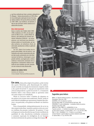 HISTÓRIA DA CIÊNCIA




                              que ficou conhecido por fazer a primeira radiografia de
PHOTORESEARCHERS/LATINSTOCK




                              xifópagas – faleceu precocemente, em 1928, vítima
                              de sua dedicação à aplicação de raios X em diag-
                              nósticos médicos. Ele é pai da artista Laura Alvim
                              (1902-1984), cuja residência, em Ipanema, é
                              hoje um dos principais centros culturais da ci-
                              dade do Rio de Janeiro.

                              Ano internacional
                              Irene e o marido, Jean-Frédéric Joliot (1900-
                              1958), receberam, em 1935, um ano após a
                              morte de Marie Curie, o prêmio Nobel de
                              Química, pela obtenção dos primeiros ele-
                              mentos radioativos artificiais – em outras
                              palavras, por mostrarem que elementos
                              estáveis podem ser transformados, por rea-
                              ções nucleares, em radioativos. Assim, de
                              certo modo, reproduziram os feitos e a glória do
                              casal Curie.
                                  Em 1911, Marie Curie recebeu seu se-
                              gundo prêmio Nobel, este de química, cujo
                              centenário está sendo comemorado este ano,
                              em todo mundo, juntamente com o Ano Inter-
                              nacional da Química, homenagem a essa
                              grande cientista, cujo legado para a ciência
                              moderna é imensurável, bastando citar os
                              diagnósticos e tratamentos médicos resul-
                              tantes de seus trabalhos que vêm salvando
                              um sem-número de vidas desde então.




                                                                                                                                                                                    FONTE: SCIENCE PHOTO LIBRARY
                              ANGELO DA CUNHA PINTO
                              Instituto de Química,
                              Universidade Federal do Rio de Janeiro




                              Em cena_Seja pelas origens da química, pelas teorias
                              dos quatro elementos, pela disseminação do conheci-
                              mento ocorrida em função do tratamento empírico dado
                              a ela a partir do século 11, seja por seu nascimento como
                              ciência independente a partir do século 17, o tratamento
                              histórico dado a essa ciência ainda se apresenta como
                              um vasto campo a ser trabalhado.                               Sugestões para leitura
                                 Muito se escreveu sobre a história da alquimia ou
                                                                                             MAAR, J. H. Pequena história da química – dos primórdios a Lavoisier.
                              da química (em termos mais modernos). Porém, ainda se
                                                                                             Florianópolis: Papa-Livro, 1999.
                              sente falta de trabalhos que apresentem a história das ciên-   GOLDFARB, A. M. G. Da alquimia à química.
                              cias e, em particular, a da química no Brasil e na América     São Paulo: Nova Stella, Ed. da Universidade de São Paulo, 1987.
                              Latina.                                                        STRATHERN, P. O sonho de Mendeleev – a verdadeira história da química.
                                 Para a humanidade, independentemente de se ter ou           São Paulo: Jorge Zahar, 2002.
                                                                                             SANTOS, N. P. 0dos; PINTO, A. C.; ALENCASTRO, R. B. de.
                              não compreensão disso, ‘quando a química entra em cena’
                                                                                             ‘Façamos químicos – a “certidão de nascimento” dos cursos de química
                              no cotidiano das pessoas, realmente ‘dá química’. E isso       de nível superior no Brasil’. In: Química Nova, v. 29, n. 3, pp. 621-626, 2006.
                              se dá graças às novas descobertas que levam à melhoria da      PIVA, T. C. de C.; FILGUEIRAS, C. A. L. ‘O fabrico e o uso da pólvora
                              qualidade de vida, descobertas creditadas certamente           no Brasil Colonial: o papel de Alpoim na primeira metade do século XVIII’.
                              à constante superação da inteligência do ser humano            In: Química Nova, v. 31, pp. 930-936, 2008.
                              no desenvolvimento da química ao longo dos tempos.


                                                                                                                                  278 | JANEIRO/FEVEREIRO 2011 | CIÊNCIAHOJE | 27
 