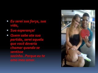  Eu serei sua força, sua
  vida,
 Sua esperança!
 Quem sabe ate sua
  partida, serei aquela
  que você deveria
  chamar quando se
  sentisse
  sozinho..Porque eu te
  amo meu amor.
 