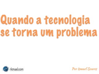 Quando a tecnologia
se torna um problema
rkmael.com Por Ismael Soares
 