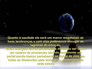 Quanto à saudade ela será um marco resgatando asQuanto à saudade ela será um marco resgatando as
boas lembranças e com elas poderemos enxugar asboas lembranças e com elas poderemos enxugar as
lagrimas da emoção.lagrimas da emoção.
Estas energias vão às profundezas do nosso ser comoEstas energias vão às profundezas do nosso ser como
um oceano de promessas abrindo lentamente umum oceano de promessas abrindo lentamente um
portal aonde iremos percebendo as lições da vida emportal aonde iremos percebendo as lições da vida em
todas as dimensões para entender o simbolismo detodas as dimensões para entender o simbolismo de
cada adeus.cada adeus.
 