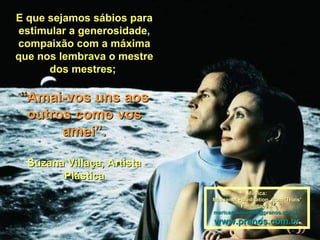 E que sejamos sábios paraE que sejamos sábios para
estimular a generosidade,estimular a generosidade,
compaixão com a máximacompaixão com a máxima
que nos lembrava o mestreque nos lembrava o mestre
dos mestres;dos mestres;
““Amai-vos uns aosAmai-vos uns aos
outros como vosoutros como vos
amei”.amei”.
Suzana Villaça, ArtistaSuzana Villaça, Artista
PlásticaPlástica
Música:Música:
Massenet - Meditation from 'Thais'Massenet - Meditation from 'Thais'
Formatação:Formatação:
maricarusocunha@pranos.com.brmaricarusocunha@pranos.com.br
www.pranos.com.brwww.pranos.com.br
 