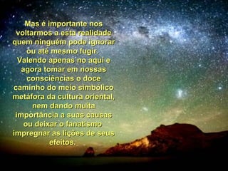 Mas é importante nosMas é importante nos
voltarmos a esta realidadevoltarmos a esta realidade
quem ninguém pode ignorarquem ninguém pode ignorar
ou até mesmo fugir.ou até mesmo fugir.
Valendo apenas no aqui eValendo apenas no aqui e
agora tomar em nossasagora tomar em nossas
consciências o doceconsciências o doce
caminho do meio simbólicocaminho do meio simbólico
metáfora da cultura oriental,metáfora da cultura oriental,
nem dando muitanem dando muita
importância a suas causasimportância a suas causas
ou deixar o fanatismoou deixar o fanatismo
impregnar as lições de seusimpregnar as lições de seus
efeitos.efeitos.
 