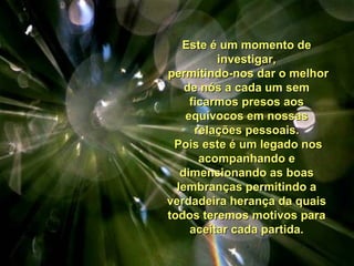 Este é um momento deEste é um momento de
investigar,investigar,
permitindo-nos dar o melhorpermitindo-nos dar o melhor
de nós a cada um semde nós a cada um sem
ficarmos presos aosficarmos presos aos
equívocos em nossasequívocos em nossas
relações pessoais.relações pessoais.
Pois este é um legado nosPois este é um legado nos
acompanhando eacompanhando e
dimensionando as boasdimensionando as boas
lembranças permitindo alembranças permitindo a
verdadeira herança da quaisverdadeira herança da quais
todos teremos motivos paratodos teremos motivos para
aceitar cada partida.aceitar cada partida.
 