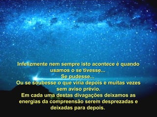 Infelizmente nem sempre isto acontece é quandoInfelizmente nem sempre isto acontece é quando
usamos o se tivesse...usamos o se tivesse...
Se pudesse...Se pudesse...
Ou se soubesse o que viria depois e muitas vezesOu se soubesse o que viria depois e muitas vezes
sem aviso prévio.sem aviso prévio.
Em cada uma destas divagações deixamos asEm cada uma destas divagações deixamos as
energias da compreensão serem desprezadas eenergias da compreensão serem desprezadas e
deixadas para depois.deixadas para depois.
 