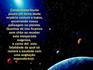 Construímos muitoConstruímos muito
pouco em torno destepouco em torno deste
mistério comum a todos,mistério comum a todos,
encerrando nossaencerrando nossa
passagem no planeta.passagem no planeta.
Quantos de nos ficamosQuantos de nos ficamos
sem chão ao recebersem chão ao receber
esta inesperadaesta inesperada
surpresa,surpresa,
e como dói estae como dói esta
fatalidade da qual sófatalidade da qual só
restará a saudade comrestará a saudade com
uma aceitaçãouma aceitação
imponderável.imponderável.
 