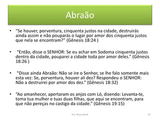 Abraão
• “Se houver, porventura, cinquenta justos na cidade, destruirás
ainda assim e não pouparás o lugar por amor dos cinquenta justos
que nela se encontram?” (Gênesis 18:24 )
• “Então, disse o SENHOR: Se eu achar em Sodoma cinquenta justos
dentro da cidade, pouparei a cidade toda por amor deles.” (Gênesis
18:26 )
• “Disse ainda Abraão: Não se ire o Senhor, se lhe falo somente mais
esta vez: Se, porventura, houver ali dez? Respondeu o SENHOR:
Não a destruirei por amor dos dez.” (Gênesis 18:32)
• “Ao amanhecer, apertaram os anjos com Ló, dizendo: Levanta-te,
toma tua mulher e tuas duas filhas, que aqui se encontram, para
que não pereças no castigo da cidade.” (Gênesis 19:15)
Pra. Rosa Acioli 10
 
