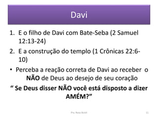 Davi
1. E o filho de Davi com Bate-Seba (2 Samuel
12:13-24)
2. E a construção do templo (1 Crônicas 22:6-
10)
• Perceba a reação correta de Davi ao receber o
NÃO de Deus ao desejo de seu coração
“ Se Deus disser NÃO você está disposto a dizer
AMÉM?”
Pra. Rosa Acioli 11
 