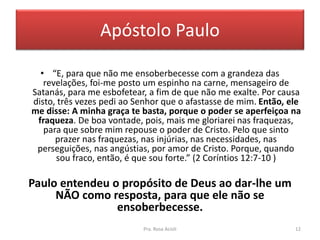 Apóstolo Paulo
• “E, para que não me ensoberbecesse com a grandeza das
revelações, foi-me posto um espinho na carne, mensageiro de
Satanás, para me esbofetear, a fim de que não me exalte. Por causa
disto, três vezes pedi ao Senhor que o afastasse de mim. Então, ele
me disse: A minha graça te basta, porque o poder se aperfeiçoa na
fraqueza. De boa vontade, pois, mais me gloriarei nas fraquezas,
para que sobre mim repouse o poder de Cristo. Pelo que sinto
prazer nas fraquezas, nas injúrias, nas necessidades, nas
perseguições, nas angústias, por amor de Cristo. Porque, quando
sou fraco, então, é que sou forte.” (2 Coríntios 12:7-10 )
Paulo entendeu o propósito de Deus ao dar-lhe um
NÃO como resposta, para que ele não se
ensoberbecesse.
Pra. Rosa Acioli 12
 