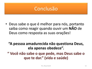 Conclusão
• Deus sabe o que é melhor para nós, portanto
saiba como reagir quando ouvir um NÃO de
Deus como resposta as suas orações!
“A pessoa amadurecida não questiona Deus,
ela apenas obedece”.
“ Você não sabe o que pede, mas Deus sabe o
que te dar.” (vida e saúde)
Pra. Rosa Acioli 13
 