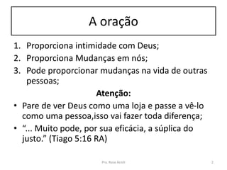 A oração
1. Proporciona intimidade com Deus;
2. Proporciona Mudanças em nós;
3. Pode proporcionar mudanças na vida de outras
pessoas;
Atenção:
• Pare de ver Deus como uma loja e passe a vê-lo
como uma pessoa,isso vai fazer toda diferença;
• “... Muito pode, por sua eficácia, a súplica do
justo.” (Tiago 5:16 RA)
Pra. Rosa Acioli 2
 