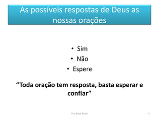 As possíveis respostas de Deus as
nossas orações
• Sim
• Não
• Espere
“Toda oração tem resposta, basta esperar e
confiar”
Pra. Rosa Acioli 3
 