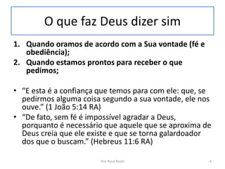 O que faz Deus dizer sim
1. Quando oramos de acordo com a Sua vontade (fé e
obediência);
2. Quando estamos prontos para receber o que
pedimos;
• “E esta é a confiança que temos para com ele: que, se
pedirmos alguma coisa segundo a sua vontade, ele nos
ouve.” (1 João 5:14 RA)
• “De fato, sem fé é impossível agradar a Deus,
porquanto é necessário que aquele que se aproxima de
Deus creia que ele existe e que se torna galardoador
dos que o buscam.” (Hebreus 11:6 RA)
Pra. Rosa Acioli 4
 