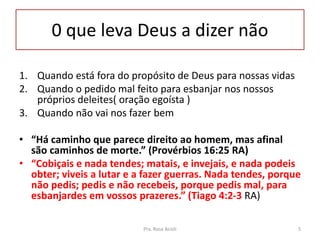 0 que leva Deus a dizer não
1. Quando está fora do propósito de Deus para nossas vidas
2. Quando o pedido mal feito para esbanjar nos nossos
próprios deleites( oração egoísta )
3. Quando não vai nos fazer bem
• “Há caminho que parece direito ao homem, mas afinal
são caminhos de morte.” (Provérbios 16:25 RA)
• “Cobiçais e nada tendes; matais, e invejais, e nada podeis
obter; viveis a lutar e a fazer guerras. Nada tendes, porque
não pedis; pedis e não recebeis, porque pedis mal, para
esbanjardes em vossos prazeres.” (Tiago 4:2-3 RA)
Pra. Rosa Acioli 5
 