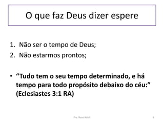 O que faz Deus dizer espere
1. Não ser o tempo de Deus;
2. Não estarmos prontos;
• “Tudo tem o seu tempo determinado, e há
tempo para todo propósito debaixo do céu:”
(Eclesiastes 3:1 RA)
Pra. Rosa Acioli 6
 