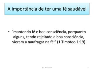 A importância de ter uma fé saudável
• “mantendo fé e boa consciência, porquanto
alguns, tendo rejeitado a boa consciência,
vieram a naufragar na fé.” (1 Timóteo 1:19)
Pra. Rosa Acioli 7
 
