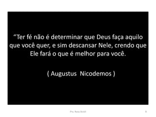 “Ter fé não é determinar que Deus faça aquilo
que você quer, e sim descansar Nele, crendo que
Ele fará o que é melhor para você.
( Augustus Nicodemos )
Pra. Rosa Acioli 8
 