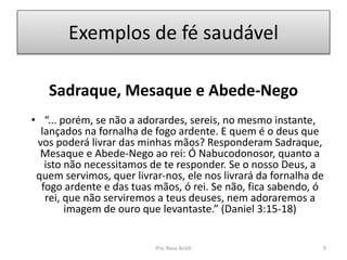 Exemplos de fé saudável
Sadraque, Mesaque e Abede-Nego
• “... porém, se não a adorardes, sereis, no mesmo instante,
lançados na fornalha de fogo ardente. E quem é o deus que
vos poderá livrar das minhas mãos? Responderam Sadraque,
Mesaque e Abede-Nego ao rei: Ó Nabucodonosor, quanto a
isto não necessitamos de te responder. Se o nosso Deus, a
quem servimos, quer livrar-nos, ele nos livrará da fornalha de
fogo ardente e das tuas mãos, ó rei. Se não, fica sabendo, ó
rei, que não serviremos a teus deuses, nem adoraremos a
imagem de ouro que levantaste.” (Daniel 3:15-18)
Pra. Rosa Acioli 9
 