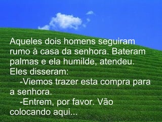 Aqueles dois homens seguiram rumo à casa da senhora. Bateram palmas e ela humilde, atendeu. Eles disseram:   -Viemos trazer esta compra para a senhora.   -Entrem, por favor. Vão colocando aqui... 