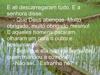 E ali descarregaram tudo. E a senhora disse:   - Que Deus abençoe. Muito obrigado, muito obrigado mesmo! E aqueles homens pararam, olharam um para o outro e sussurraram:   - Será que ela não vai perguntar quem mandou a compra?   -Não sei... Estranho né?   