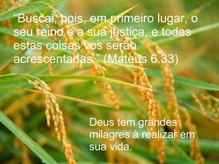 “ Buscai, pois, em primeiro lugar, o seu reino e a sua justiça, e todas estas coisas vos serão acrescentadas.” (Mateus 6.33)   Deus tem grandes milagres à realizar em sua vida. 