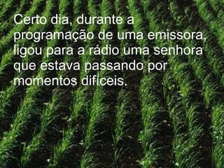 Certo dia, durante a programação de uma emissora, ligou para a rádio uma senhora que estava passando por momentos difíceis. 
