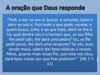 • Oramos em
comunhão com
Cristo e de acordo
com Sua Palavra (Jo
15.7; 1 Jo 5.14)
Segundo a
Sua Palavra
• Oramos como filhos
que confiam em
Seu Pai (Mt 7.7-11)
Com total
confiança
“Se vós permanecerdes em mim, e as minhas
palavras permanecerem em vós, pedi o que
quiserdes, e vos será feito.” (Jo 15.7)
“E esta é a confiança que temos nele, que se
pedirmos alguma coisa segundo a sua vontade, ele
nos ouve” (1Jo 5.14)
“Pedi, e dar-se-vos-á; buscai, e achareis; batei e
abrir-se-vos-á. Pois todo o que pede, recebe; e
quem busca, acha; e ao que bate, abrir-se-lhe-á.
Ou qual dentre vós é o homem que, se seu filho
lhe pedir pão, lhe dará uma pedra? Ou, se lhe
pedir peixe, lhe dará uma serpente? Se vós, pois,
sendo maus, sabeis dar boas dádivas a vossos
filhos, quanto mais vosso Pai, que está nos céus,
dará boas coisas aos que lhas pedirem? ” (Mt 7.7-
11)
 