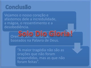 Vejamos o nosso coração e
afastemos dele a incredulidade,
a mágoa, o ressentimento e a
desobediência.
Oremos com confiança,
baseados na Palavra de Deus.
“A maior tragédia não são as
orações que não foram
respondidas, mas as que não
foram feitas”.
 