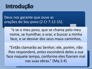 Deus nos garante que ouve as
orações do Seu povo (2 Cr 7.12-15).
Porém, outras vezes Ele diz que
não ouvirá (Jr 11.11; Mq 3.4; Pv
1.28).
Quando é que Deus não ouve
(ou não responde) às nossas
orações?
“e se o meu povo, que se chama pelo meu
nome, se humilhar, e orar, e buscar a minha
face, e se desviar dos seus maus caminhos,
então eu ouvirei do céu, e perdoarei os seus
pecados, e sararei a sua terra.” (2 Cr 7.14)“Então clamarão ao Senhor; ele, porém, não
lhes responderá, antes esconderá deles a sua
face naquele tempo, conforme eles fizeram mal
nas suas obras.” (Mq 3.4)
 
