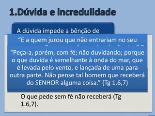 • A incredulidade impede o agir divino (Mt
13.58).
A incredulidade nos impede de receber as
promessas de Deus (Hb 3.19).
O que pede sem fé não receberá (Tg
1.6,7).
A dúvida impede a bênção de
Deus, pois ignora a Sua Palavra
“E não fez ali muitas maravilhas, por causa da
incredulidade deles” (Mt 13.58)
“E a quem jurou que não entrariam no seu
repouso senão aos que foram desobedientes? E
vemos que não puderam entrar por causa da
sua incredulidade.” (Hb 3.19)
“Peça-a, porém, com fé; não duvidando; porque
o que duvida é semelhante à onda do mar, que
é levada pelo vento, e lançada de uma para
outra parte. Não pense tal homem que receberá
do SENHOR alguma coisa.” (Tg 1.6,7)
 