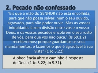 • Qualquer pecado inconfessado torna-se
inimigo da oração (Is 59.1,2).
A obediência abre o caminho à resposta
de Deus (1 Jo 3.22; Jo 9.31).
O pecado é uma barreira contra
a oração
“E qualquer coisa que lhe pedirmos, dele a
receberemos; porque guardamos os seus
mandamentos, e fazemos o que é agradável à sua
vista” (1 Jo 3.22)
“Eis que a mão do SENHOR não está encolhida,
para que não possa salvar; nem o seu ouvido,
agravado, para não poder ouvir. Mas as vossas
iniquidades fazem divisão entre vós e o vosso
Deus, e os vossos pecados encobrem o seu rosto
de vós, para que vos não ouça.” (Is 59.1,2)
 
