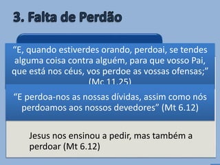 • Quem guarda rancor ou mágoa contra
alguém fecha os ouvidos de Deus para sua
própria petição (Mc 11.25,26).
Jesus nos ensinou a pedir, mas também a
perdoar (Mt 6.12)
Quem não perdoa também não
recebe perdão
“E, quando estiverdes orando, perdoai, se tendes
alguma coisa contra alguém, para que vosso Pai,
que está nos céus, vos perdoe as vossas ofensas;”
(Mc 11.25)
“E perdoa-nos as nossas dívidas, assim como nós
perdoamos aos nossos devedores” (Mt 6.12)
 