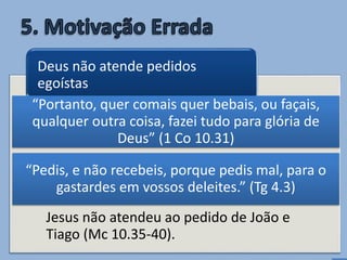 • Não recebemos porque pedimos mal (Tg
4.3).
Devemos perguntar: é para glória de
Deus? é para nosso crescimento
espiritual? (1 Co 10.31).
Jesus não atendeu ao pedido de João e
Tiago (Mc 10.35-40).
Deus não atende pedidos
egoístas
“Pedis, e não recebeis, porque pedis mal, para o
gastardes em vossos deleites.” (Tg 4.3)
“Portanto, quer comais quer bebais, ou façais,
qualquer outra coisa, fazei tudo para glória de
Deus” (1 Co 10.31)
 