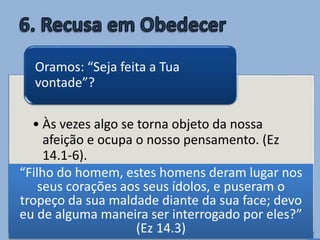 • Às vezes algo se torna objeto da nossa
afeição e ocupa o nosso pensamento. (Ez
14.1-6).
Então pedimos uma resposta à Deus
apenas para justificar algo que já
decidimos fazer!
Oramos: “Seja feita a Tua
vontade”?
“Filho do homem, estes homens deram lugar nos
seus corações aos seus ídolos, e puseram o
tropeço da sua maldade diante da sua face; devo
eu de alguma maneira ser interrogado por eles?”
(Ez 14.3)
 