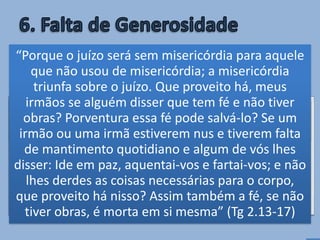 • A recusa de ajudar o que se encontra em
necessidade, quando podemos fazê-lo,
impede a resposta às nossas orações (Pv
21.13; Is 1.17; Tg 2.13-17).
Quem não atende ao pobre não
será ouvido
“Quem tapa o seu ouvido ao clamor do pobre,
também clamará e não será ouvido” (Pv 21.13)
“Porque o juízo será sem misericórdia para aquele
que não usou de misericórdia; a misericórdia
triunfa sobre o juízo. Que proveito há, meus
irmãos se alguém disser que tem fé e não tiver
obras? Porventura essa fé pode salvá-lo? Se um
irmão ou uma irmã estiverem nus e tiverem falta
de mantimento quotidiano e algum de vós lhes
disser: Ide em paz, aquentai-vos e fartai-vos; e não
lhes derdes as coisas necessárias para o corpo,
que proveito há nisso? Assim também a fé, se não
tiver obras, é morta em si mesma” (Tg 2.13-17)
 