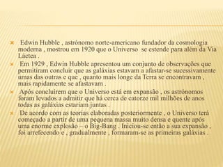  Edwin Hubble , astrónomo norte-americano fundador da cosmologia
moderna , mostrou em 1920 que o Universo se estende para além da Via
Láctea .
 Em 1929 , Edwin Hubble apresentou um conjunto de observações que
permitiram concluir que as galáxias estavam a afastar-se sucessivamente
umas das outras e que , quanto mais longe da Terra se encontravam ,
mais rapidamente se afastavam .
 Após concluírem que o Universo está em expansão , os astrónomos
foram levados a admitir que há cerca de catorze mil milhões de anos
todas as galáxias estariam juntas .
 De acordo com as teorias elaboradas posteriormente , o Universo terá
começado a partir de uma pequena massa muito densa e quente após
uma enorme explosão – o Big-Bang . Iniciou-se então a sua expansão ,
foi arrefecendo e , gradualmente , formaram-se as primeiras galáxias .
 