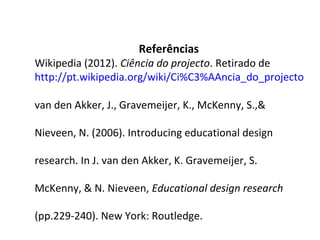 Referências
Wikipedia (2012). Ciência do projecto. Retirado de
http://pt.wikipedia.org/wiki/Ci%C3%AAncia_do_projecto

van den Akker, J., Gravemeijer, K., McKenny, S.,&

Nieveen, N. (2006). Introducing educational design

research. In J. van den Akker, K. Gravemeijer, S.

McKenny, & N. Nieveen, Educational design research

(pp.229-240). New York: Routledge.
 