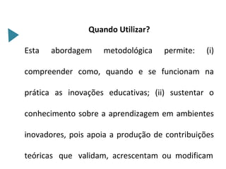 Quando Utilizar?

Esta   abordagem    metodológica    permite:    (i)

compreender como, quando e se funcionam na

prática as inovações educativas; (ii) sustentar o

conhecimento sobre a aprendizagem em ambientes

inovadores, pois apoia a produção de contribuições

teóricas que validam, acrescentam ou modificam
 