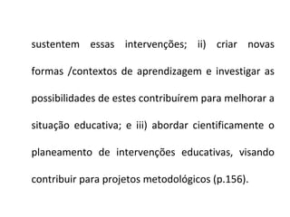 sustentem essas intervenções; ii) criar novas

formas /contextos de aprendizagem e investigar as

possibilidades de estes contribuírem para melhorar a

situação educativa; e iii) abordar cientificamente o

planeamento de intervenções educativas, visando

contribuir para projetos metodológicos (p.156).
 