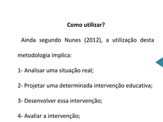 Como utilizar?

 Ainda segundo Nunes (2012), a utilização desta

metodologia implica:

1- Analisar uma situação real;

2- Projetar uma determinada intervenção educativa;

3- Desenvolver essa intervenção;

4- Avaliar a intervenção;
 