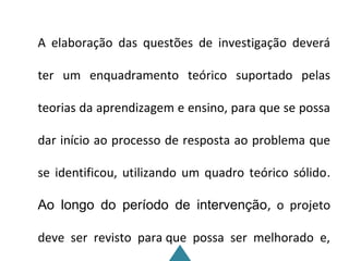 A elaboração das questões de investigação deverá

ter um enquadramento teórico suportado pelas

teorias da aprendizagem e ensino, para que se possa

dar início ao processo de resposta ao problema que

se identificou, utilizando um quadro teórico sólido.

Ao longo do período de intervenção, o projeto

deve ser revisto para que possa ser melhorado e,
 