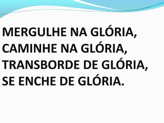 MERGULHE NA GLÓRIA,
CAMINHE NA GLÓRIA,
TRANSBORDE DE GLÓRIA,
SE ENCHE DE GLÓRIA.
 