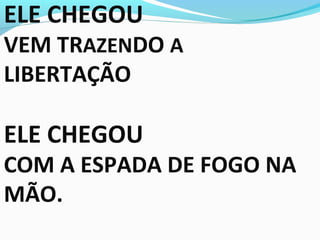 ELE CHEGOU
VEM TRAZENDO A
LIBERTAÇÃO
ELE CHEGOU
COM A ESPADA DE FOGO NA
MÃO.
 
