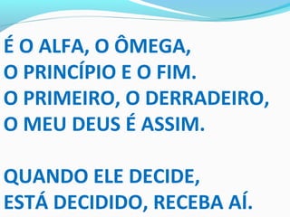 É O ALFA, O ÔMEGA,
O PRINCÍPIO E O FIM.
O PRIMEIRO, O DERRADEIRO,
O MEU DEUS É ASSIM.
QUANDO ELE DECIDE,
ESTÁ DECIDIDO, RECEBA AÍ.
 