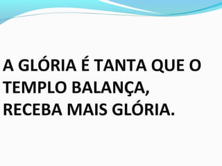 A GLÓRIA É TANTA QUE O
TEMPLO BALANÇA,
RECEBA MAIS GLÓRIA.
 