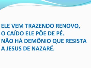 ELE VEM TRAZENDO RENOVO,
O CAÍDO ELE PÕE DE PÉ.
NÃO HÁ DEMÔNIO QUE RESISTA
A JESUS DE NAZARÉ.
 
