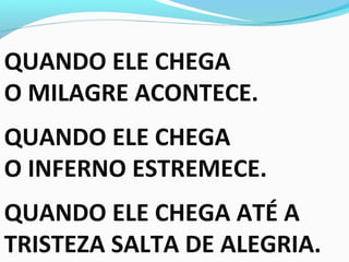 QUANDO ELE CHEGA
O MILAGRE ACONTECE.
QUANDO ELE CHEGA
O INFERNO ESTREMECE.
QUANDO ELE CHEGA ATÉ A
TRISTEZA SALTA DE ALEGRIA.
 