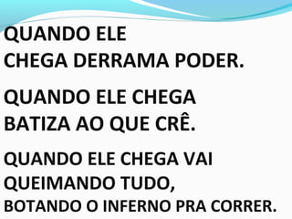 QUANDO ELE
CHEGA DERRAMA PODER.
QUANDO ELE CHEGA
BATIZA AO QUE CRÊ.
QUANDO ELE CHEGA VAI
QUEIMANDO TUDO,
BOTANDO O INFERNO PRA CORRER.
 