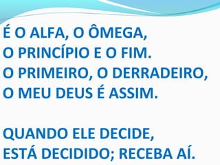 É O ALFA, O ÔMEGA,
O PRINCÍPIO E O FIM.
O PRIMEIRO, O DERRADEIRO,
O MEU DEUS É ASSIM.
QUANDO ELE DECIDE,
ESTÁ DECIDIDO; RECEBA AÍ.
 